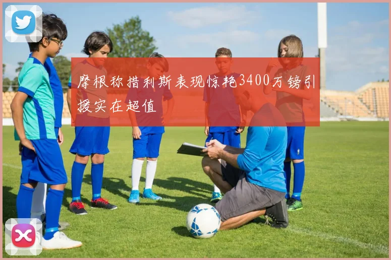 摩根称措利斯表现惊艳3400万镑引援实在超值