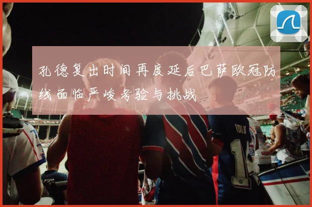 孔德复出时间再度延后巴萨欧冠防线面临严峻考验与挑战
