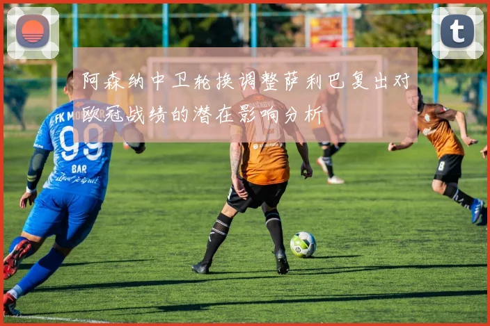 阿森纳中卫轮换调整萨利巴复出对欧冠战绩的潜在影响分析