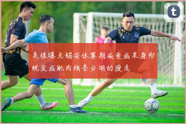 美媒曝光锡安休赛期减重成果身形蜕变成肌肉线条分明的瘦虎